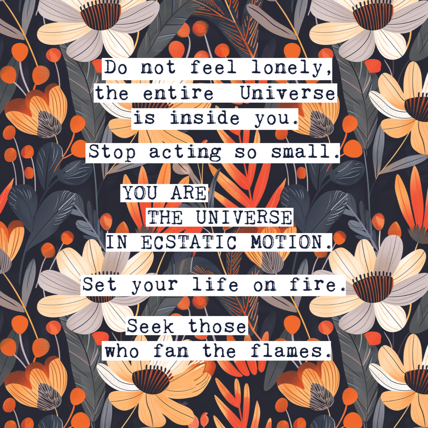 Thoughtful inspirational print, with Rumi quote, on floral background in navy blue, with white and orange flowers, saying DO NOT FEEL LONELY, THE ENTIRE UNIVERSE IS INSIDE YOU. STOP ACTING SO SMALL. YOU ARE THE UNIVERSE IN ECSTATIC MOTION. SET YOUR LIFE ON FIRE. SEEK THOSE WHO FAN THE FLAMES. Gallery wall art print