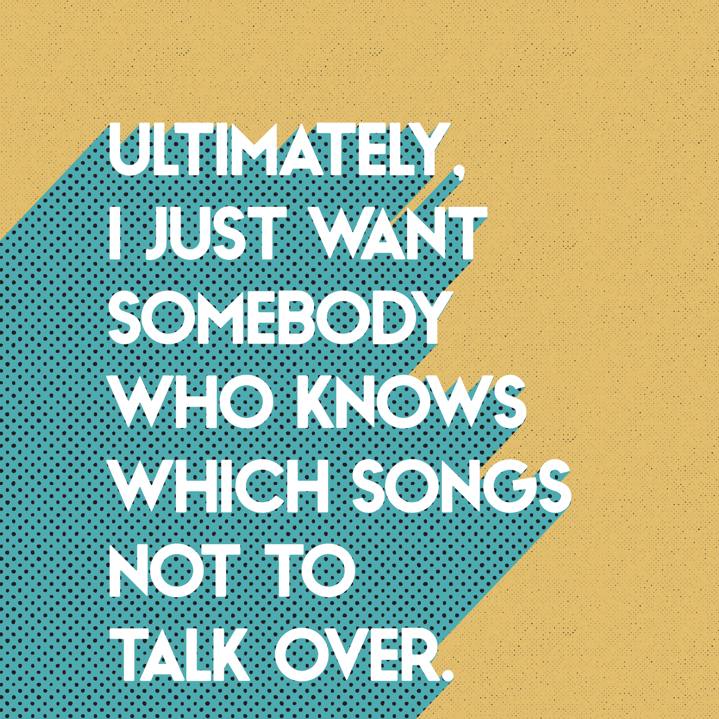 Retro style typographical print, ULTIMATELY I JUST WANT SOMEBODY WHO KNOWS WHICH SONGS NOT TO TALK OVER, with turquoise drop-shadow, and half tone texture, on mustardy yellow background, bright gallery wall art print