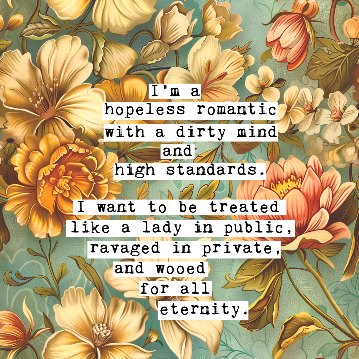 Thoughtful inspirational print found on a thread at Whisper, floral background in turquoise, with yellow, orange and peach flowers, saying I'M A HOPELESS ROMANTIC WITH A DIRTY MIND AND HIGH STANDARDS. I WANT TO BE TREATED LIKE A LADY IN PUBLIC, RAVAGED IN PRIVATE, AND WOOED FOR ALL ETERNITY. Gallery wall art print