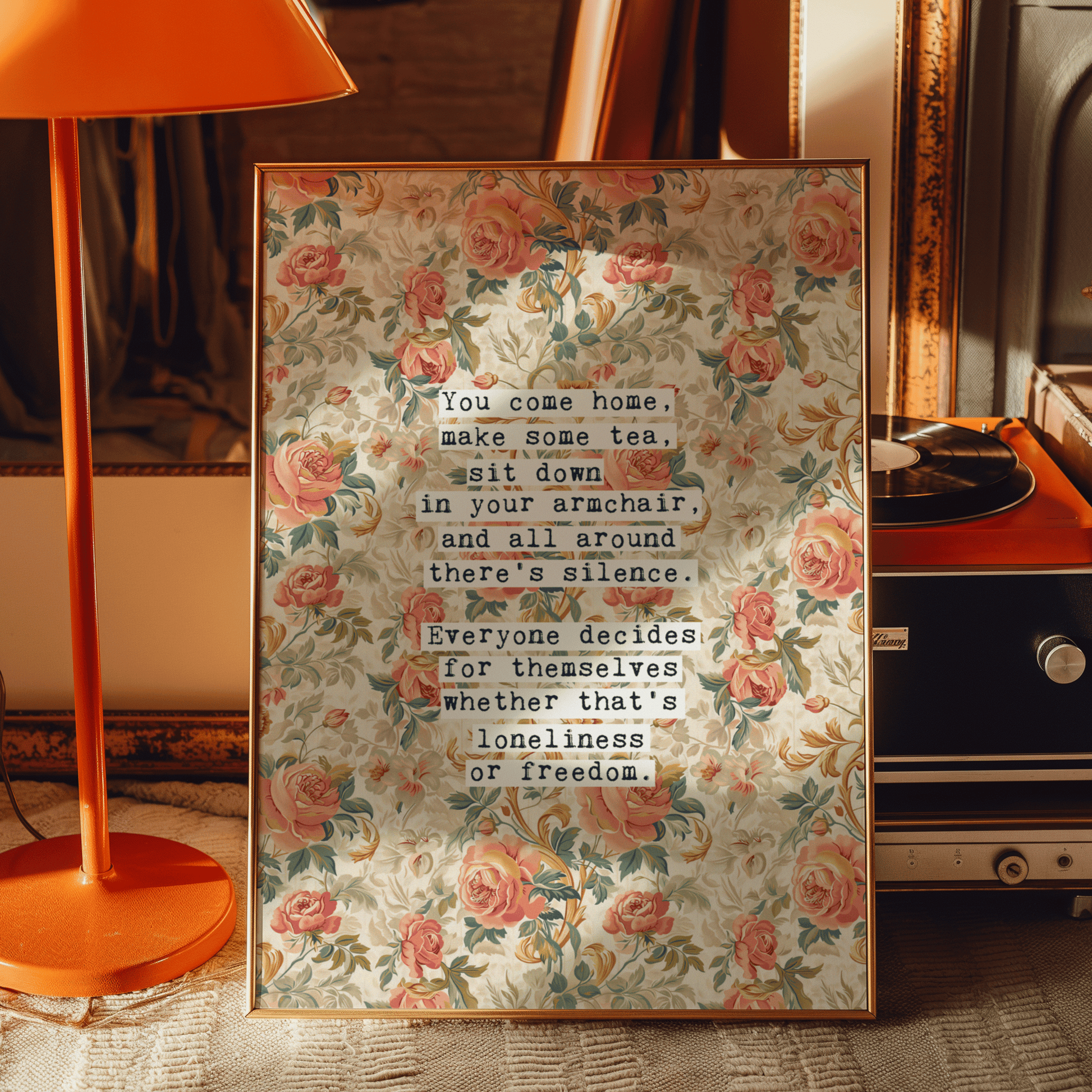 Thoughtful inspirational print, floral background in cream, with orange and peach rose style flowers,  saying YOU COME HOME, MAKE SOME TEA, SIT DOWN IN YOUR ARMCHAIR, AND ALL AROUND THERE'S SILENCE. EVERYONE DECIDES FOR THEMSELVES WHETHER THAT'S LONELINESS OR FREEDOM. Gallery wall art print
