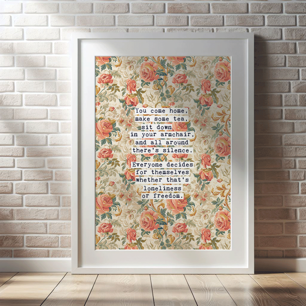 Thoughtful inspirational print, floral background in cream, with orange and peach rose style flowers,  saying YOU COME HOME, MAKE SOME TEA, SIT DOWN IN YOUR ARMCHAIR, AND ALL AROUND THERE'S SILENCE. EVERYONE DECIDES FOR THEMSELVES WHETHER THAT'S LONELINESS OR FREEDOM. Gallery wall art print
