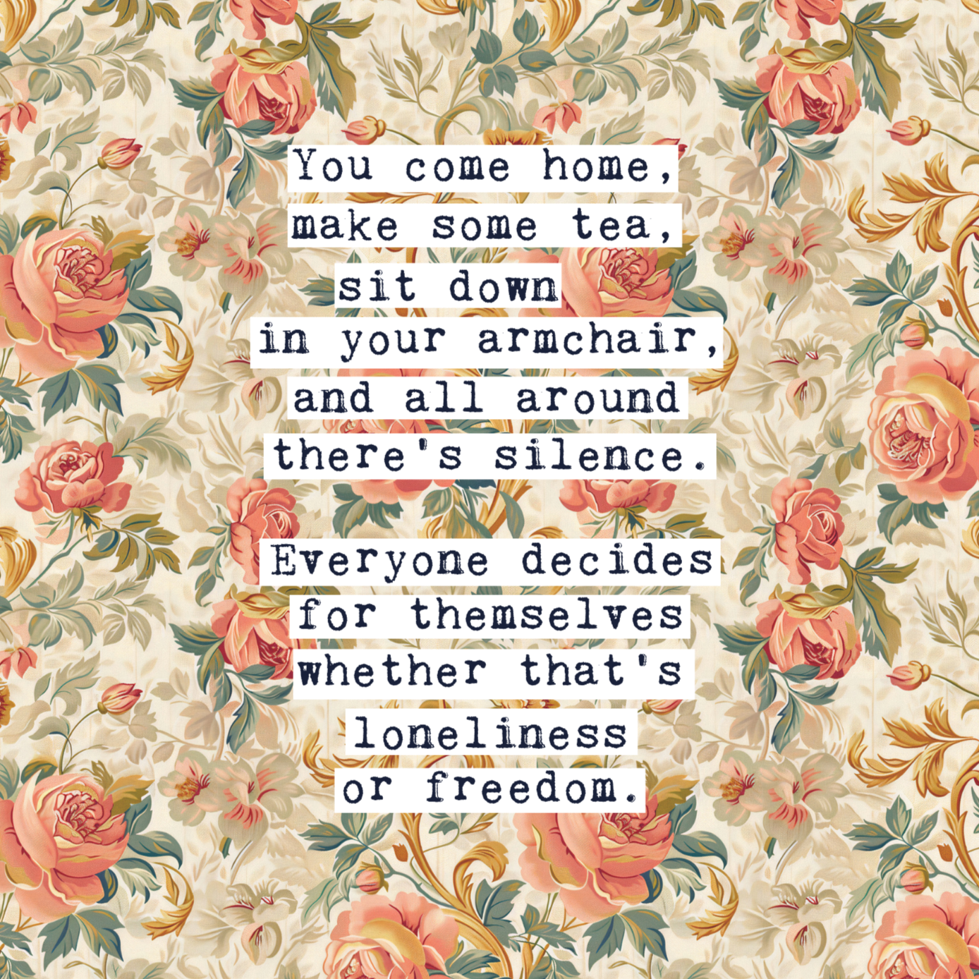 Thoughtful inspirational print, floral background in cream, with orange and peach rose style flowers,  saying YOU COME HOME, MAKE SOME TEA, SIT DOWN IN YOUR ARMCHAIR, AND ALL AROUND THERE'S SILENCE. EVERYONE DECIDES FOR THEMSELVES WHETHER THAT'S LONELINESS OR FREEDOM. Gallery wall art print
